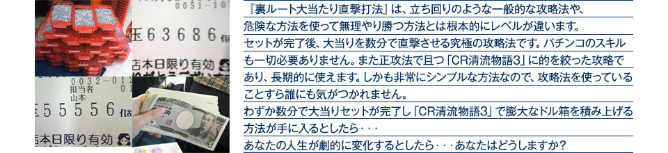 『裏ルート大当たり直撃打法』は、立ち回りのような一般的な攻略法や、危険な方法を使って無理やり勝つ方法とは根本的にレベルが違います。セットが完了後、大当りを数分で直撃させる究極の攻略法です。パチンコのスキルも一切必要ありません。また正攻法で且つ「CR清流物語3」に的を絞った攻略であり、「CR清流物語3」がある限り長期的に使えます。しかも非常にシンプルな方法なので、攻略法を使っていることすら誰にも気がつかれません。わずか数分で大当りセットが完了し「CR清流物語3」で膨大なドル箱を積み上げる方法が手に入るとしたら、・・・あなたの人生が劇的に変化するとしたら・・・あなたはどうしますか？