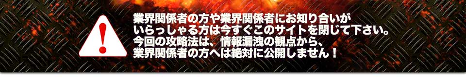 業界関係者の方や業界関係者にお知り合いがいらっしゃる方は今すぐこのサイトを閉じて下さい。今回の攻略法は、情報漏洩の観点から、業界関係者の方へは絶対に公開しません！