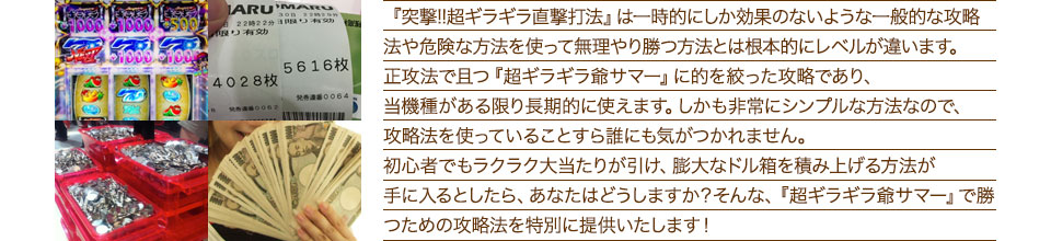 『突撃!!超ギラギラ直撃打法』は、一時的にしか効果のない攻略法や、危険な方法を使って無理やりに勝つ方法とは根本的にレベルが違います。正攻法で且つ「超ギラギラ爺サマー」に的を絞った攻略であり、「超ギラギラ爺サマー」がある限り長期的に使えます。しかも非常にシンプルな方法なので、攻略法を使っていることすら誰にも気がつかれません。初心者でもらくらくボーナスが突入でき、「超ギラギラ爺サマー」で膨大なドル箱を積み上げる方法が手に入るとしたら、あなたはどうしますか？そんな「超ギラギラ爺サマー」で勝つための攻略法を特別に提供いたします！