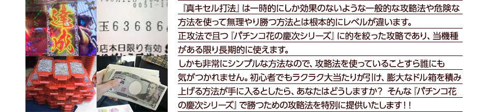 『真・キセル打法』は一時的にしか効果のないような一般的な攻略法や危険な方法を使って無理やり勝つ方法とは根本的にレベルが違います。正攻法で且つ『パチンコ花の慶次シリーズ』に的を絞った攻略であり、『パチンコ花の慶次シリーズ』がある限り長期的に使えます。しかも非常にシンプルな方法なので、攻略法を使っていることすら誰にも気がつかれません。初心者でもラクラク大当たりが引け、膨大なドル箱を積み上げる方法が手に入るとしたら、あなたはどうしますか？そんな「パチンコ花の慶次シリーズ」で勝つための攻略法を特別に提供いたします！