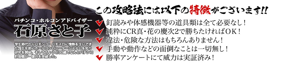 【この攻略法には以下の特徴がございます】釘読みや体感機器等の道具類は全て必要なし！純粋にCR真・花の慶次2で勝ちたければOK！違法・危険な方法はもちろんありません！手動や動作などの面倒なことは一切無し！勝率アンケートにて威力は実証済み！