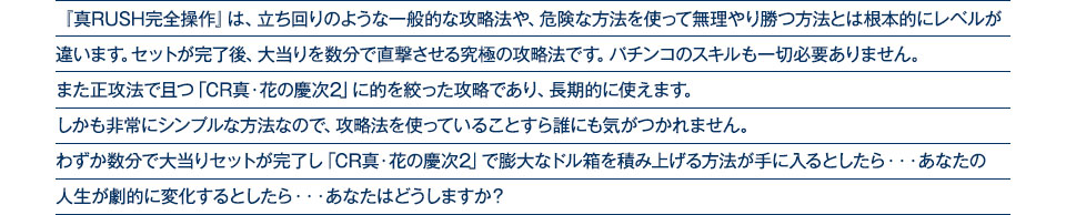 『真RUSH完全操作』は、立ち回りのような一般的な攻略法や、危険な方法を使って無理やり勝つ方法とは根本的にレベルが違います。セットが完了後、大当りを数分で直撃させる究極の攻略法です。パチンコのスキルも一切必要ありません。また正攻法で且つ「CR真・花の慶次2」に的を絞った攻略であり、「CR真・花の慶次2」がある限り長期的に使えます。しかも非常にシンプルな方法なので、攻略法を使っていることすら誰にも気がつかれません。わずか数分で大当りセットが完了し「CR真・花の慶次2」で膨大なドル箱を積み上げる方法が手に入るとしたら、・・・あなたの人生が劇的に変化するとしたら・・・あなたはどうしますか？