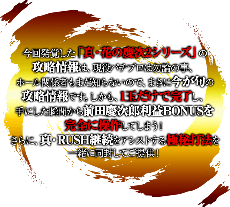 今回発覚した「真・花の慶次2シリーズ」の攻略情報は、現役パチプロは勿論の事、ホール関係者もまだ知らないので、まさに今が旬の攻略情報です。しかも、1玉だけで完了し、手にした瞬間から前田慶次郎利益BONUSを完全に操作してしまう！さらに、真・RUSH継続をアシストする極秘打法を一緒に同封してご提供！