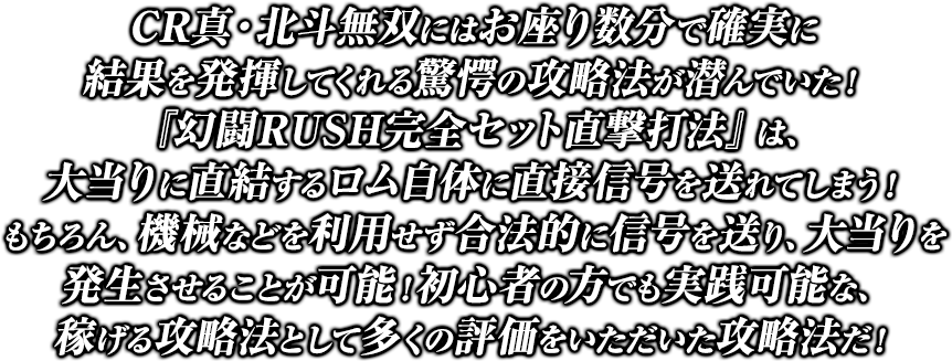 CR真・北斗無双にはお座り数分で確実に結果を発揮してくれる驚愕の攻略法が潜んでいた！『幻闘RUSH完全セット直撃打法』は、大当りに直結するロム自体に直接信号を送れてしまう！もちろん、機械などを利用せず合法的に信号を送り、大当りを発生させることが可能！初心者の方でも実践可能な、稼げる攻略法として多くの評価をいただいた攻略法だ！