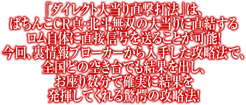 「ダイレクト大当り直撃打法」は、ぱちんこCR真・北斗無双の大当りに直結するロム自体に直接信号を送ることが可能！今回、裏情報ブローカーから入手した攻略法で、全国どの空き台でも結果を出し、お座り数分で確実に結果を発揮してくれる驚愕の攻略法！