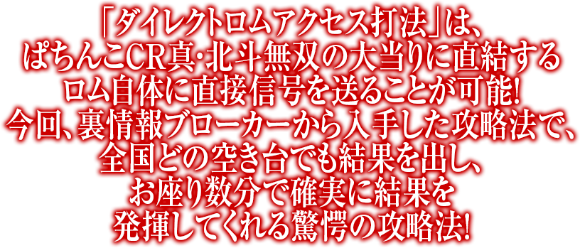 「ダイレクトロムアクセス打法」は、ぱちんこCR真・北斗無双の大当りに直結するロム自体に直接信号を送ることが可能！今回、裏情報ブローカーから入手した攻略法で、全国どの空き台でも結果を出し、お座り数分で確実に結果を発揮してくれる驚愕の攻略法！