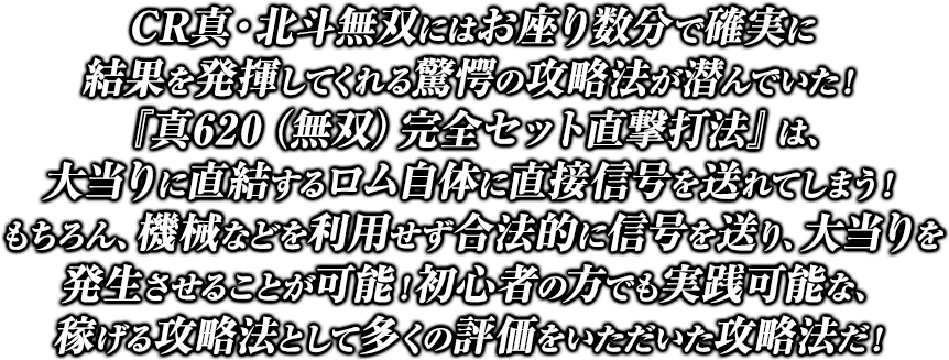 CR真・北斗無双にはお座り数分で確実に結果を発揮してくれる驚愕の攻略法が潜んでいた！『真620（無双）完全セット直撃打法』は、大当りに直結するロム自体に直接信号を送れてしまう！もちろん、機械などを利用せず合法的に信号を送り、大当りを発生させることが可能！初心者の方でも実践可能な、稼げる攻略法として多くの評価をいただいた攻略法だ！