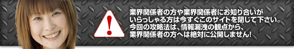 業界関係者の方や業界関係者にお知り合いがいらっしゃる方は今すぐこのサイトを閉じて下さい。今回の攻略法は、情報漏洩の観点から、業界関係者の方へは絶対に公開しません！