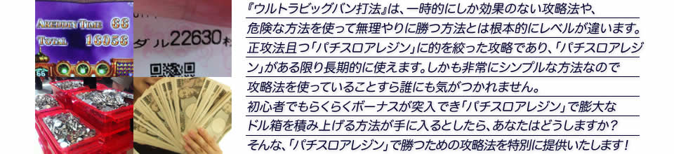 『ウルトラビッグバン打法』は、一時的にしか効果のない攻略法や、危険な方法を使って無理やりに勝つ方法とは根本的にレベルが違います。正攻法で且つ「パチスロアレジン」に的を絞った攻略であり、「パチスロアレジン」がある限り長期的に使えます。しかも非常にシンプルな方法なので、攻略法を使っていることすら誰にも気がつかれません。初心者でもらくらくボーナスが突入でき、「パチスロアレジン」で膨大なドル箱を積み上げる方法が手に入るとしたら、あなたはどうしますか？そんな「パチスロアレジン」で勝つための攻略法を特別に提供いたします！