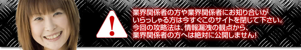 業界関係者の方や業界関係者にお知り合いがいらっしゃる方は今すぐこのサイトを閉じて下さい。今回の攻略法は、情報漏洩の観点から、業界関係者の方へは絶対に公開しません！