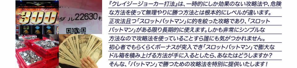 『クレイジージョーカー打法』は、一時的にしか効果のない攻略法や、危険な方法を使って無理やりに勝つ方法とは根本的にレベルが違います。正攻法で且つ「スロット バットマン」に的を絞った攻略であり、「スロット バットマン」がある限り長期的に使えます。しかも非常にシンプルな方法なので、攻略法を使っていることすら誰にも気がつかれません。初心者でもらくらくボーナスが突入でき、「スロット バットマン」で膨大なドル箱を積み上げる方法が手に入るとしたら、あなたはどうしますか？そんな「スロット バットマン」で勝つための攻略法を特別に提供いたします！