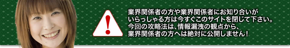 業界関係者の方や業界関係者にお知り合いがいらっしゃる方は今すぐこのサイトを閉じて下さい。今回の攻略法は、情報漏洩の観点から、業界関係者の方へは絶対に公開しません！