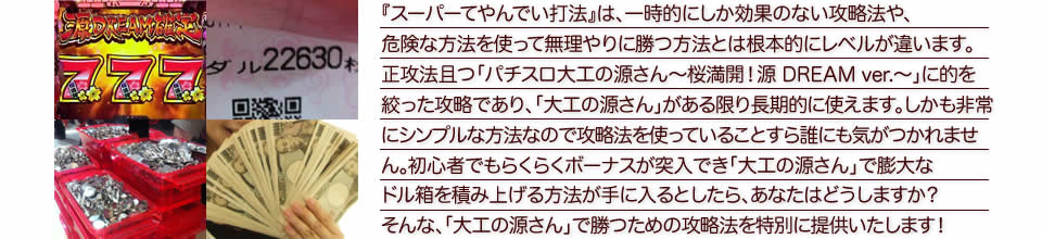 『スーパーてやんでい打法』は、一時的にしか効果のない攻略法や、危険な方法を使って無理やりに勝つ方法とは根本的にレベルが違います。正攻法で且つ「パチスロ大工の源さん～桜満開！源 DREAM ver.～」に的を絞った攻略であり、「パチスロ大工の源さん～桜満開！源 DREAM ver.～」がある限り長期的に使えます。しかも非常にシンプルな方法なので、攻略法を使っていることすら誰にも気がつかれません。初心者でもらくらくボーナスが突入でき、「パチスロ大工の源さん～桜満開！源 DREAM ver.～」で膨大なドル箱を積み上げる方法が手に入るとしたら、あなたはどうしますか？そんな「パチスロ大工の源さん～桜満開！源 DREAM ver.～」で勝つための攻略法を特別に提供いたします！