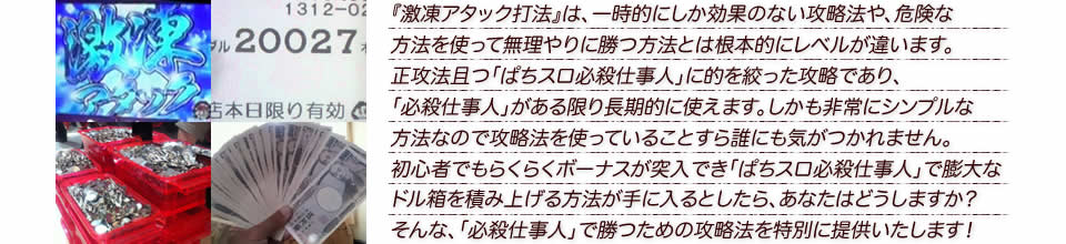 『激凍アタック打法』は、一時的にしか効果のない攻略法や、危険な方法を使って無理やりに勝つ方法とは根本的にレベルが違います。正攻法で且つ「ぱちスロ必殺仕事人」に的を絞った攻略であり、「ぱちスロ必殺仕事人」がある限り長期的に使えます。しかも非常にシンプルな方法なので、攻略法を使っていることすら誰にも気がつかれません。初心者でもらくらくボーナスが突入でき、「ぱちスロ必殺仕事人」で膨大なドル箱を積み上げる方法が手に入るとしたら、あなたはどうしますか？そんな「ぱちスロ必殺仕事人」で勝つための攻略法を特別に提供いたします！