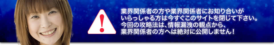 業界関係者の方や業界関係者にお知り合いがいらっしゃる方は今すぐこのサイトを閉じて下さい。今回の攻略法は、情報漏洩の観点から、業界関係者の方へは絶対に公開しません！