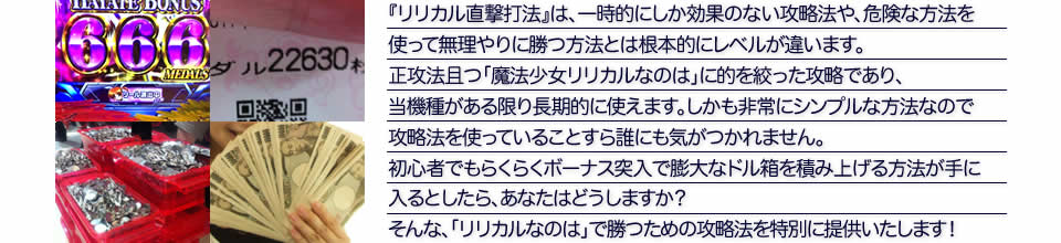 『リリカル直撃打法』は、一時的にしか効果のない攻略法や、危険な方法を使って無理やりに勝つ方法とは根本的にレベルが違います。正攻法で且つ「パチスロ魔法少女リリカルなのは」に的を絞った攻略であり、「パチスロ魔法少女リリカルなのは」がある限り長期的に使えます。しかも非常にシンプルな方法なので、攻略法を使っていることすら誰にも気がつかれません。初心者でもらくらくボーナスが突入でき、「パチスロ魔法少女リリカルなのは」で膨大なドル箱を積み上げる方法が手に入るとしたら、あなたはどうしますか？そんな「パチスロ魔法少女リリカルなのは」で勝つための攻略法を特別に提供いたします！