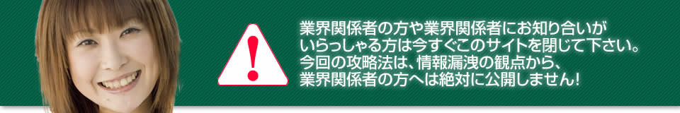 業界関係者の方や業界関係者にお知り合いがいらっしゃる方は今すぐこのサイトを閉じて下さい。今回の攻略法は、情報漏洩の観点から、業界関係者の方へは絶対に公開しません！