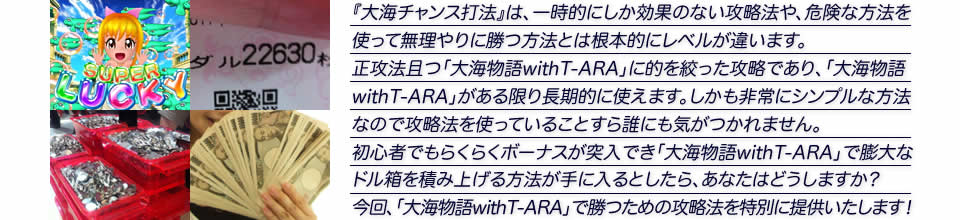 『大海チャンス打法』は、一時的にしか効果のない攻略法や、危険な方法を使って無理やりに勝つ方法とは根本的にレベルが違います。正攻法で且つ「パチスロ大海物語with T-ARA」に的を絞った攻略であり、「パチスロ大海物語with T-ARA」がある限り長期的に使えます。しかも非常にシンプルな方法なので、攻略法を使っていることすら誰にも気がつかれません。初心者でもらくらくボーナスが突入でき、「パチスロ大海物語with T-ARA」で膨大なドル箱を積み上げる方法が手に入るとしたら、あなたはどうしますか？そんな「パチスロ大海物語with T-ARA」で勝つための攻略法を特別に提供いたします！