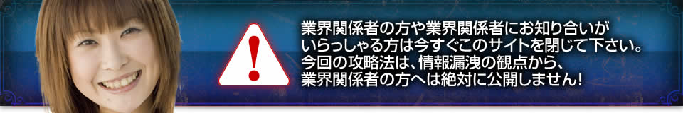 業界関係者の方や業界関係者にお知り合いがいらっしゃる方は今すぐこのサイトを閉じて下さい。今回の攻略法は、情報漏洩の観点から、業界関係者の方へは絶対に公開しません！