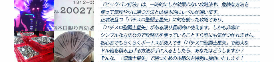 『ビッグバン打法』は、一時的にしか効果のない攻略法や、危険な方法を使って無理やりに勝つ方法とは根本的にレベルが違います。正攻法で且つ「パチスロ聖闘士星矢～黄金激闘編～」に的を絞った攻略であり、「パチスロ聖闘士星矢～黄金激闘編～」がある限り長期的に使えます。しかも非常にシンプルな方法なので、攻略法を使っていることすら誰にも気がつかれません。初心者でもらくらくボーナスが突入でき、「パチスロ聖闘士星矢～黄金激闘編～」で膨大なドル箱を積み上げる方法が手に入るとしたら、あなたはどうしますか？そんな「パチスロ聖闘士星矢～黄金激闘編～」で勝つための攻略法を特別に提供いたします！