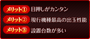 【メリット1】目押しがカンタン 【メリット2】現行機種最高の出玉性能 【メリット3】設置台数が多い