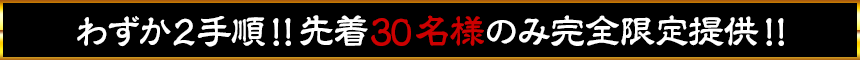 わずか2手順！！先着30名様のみ完全限定提供！！