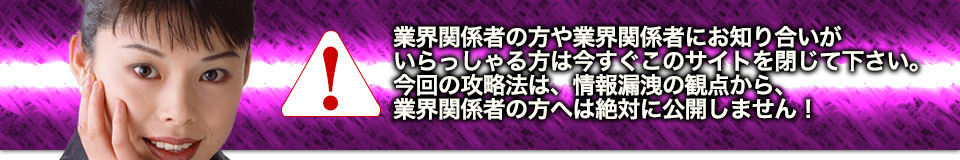 業界関係者の方や業界関係者にお知り合いがいらっしゃる方は今すぐこのサイトを閉じて下さい。今回の攻略法は、情報漏洩の観点から、業界関係者の方へは絶対に公開しません！