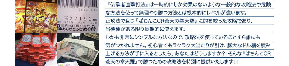 『伝承者直撃打法』は一時的にしか効果のないような一般的な攻略法や危険な方法を使って無理やり勝つ方法とは根本的にレベルが違います。正攻法で且つ『ぱちんこCR蒼天の拳 天羅』に的を絞った攻略であり、『ぱちんこCR蒼天の拳 天羅』がある限り長期的に使えます。しかも非常にシンプルな方法なので、攻略法を使っていることすら誰にも気がつかれません。初心者でもラクラク大当たりが引け、膨大なドル箱を積み上げる方法が手に入るとしたら、あなたはどうしますか？そんな「ぱちんこCR蒼天の拳 天羅」で勝つための攻略法を特別に提供いたします！