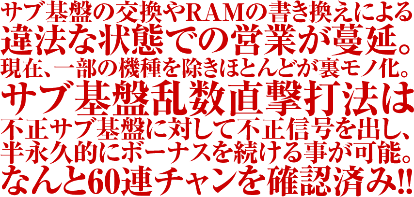 サブ基盤の交換やRAMの書き換えによる違法な状態での営業が蔓延。現在、一部の機種を除きほとんどが裏モノ化。サブ基盤乱数直撃打法は不正サブ基盤に対して不正信号を出し、半永久的にボーナスを続ける事が可能。なんと60連チャンを確認済み。