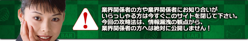 業界関係者の方や業界関係者にお知り合いがいらっしゃる方は今すぐこのサイトを閉じて下さい。今回の攻略法は、情報漏洩の観点から、業界関係者の方へは絶対に公開しません！