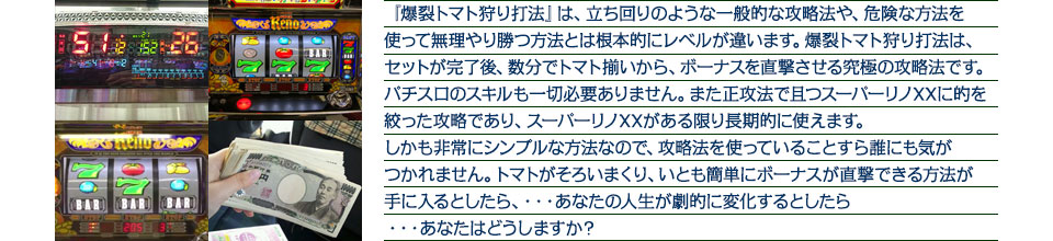 『爆裂トマト狩り打法』は、立ち回りのような一般的な攻略法や、危険な方法を使って無理やり勝つ方法とは根本的にレベルが違います。爆裂トマト狩り打法は、セットが完了後、数分でトマト揃いから、ボーナスを直撃させる究極の攻略法です。パチスロのスキルも一切必要ありません。また正攻法で且つスーパーリノXXに的を絞った攻略であり、スーパーリノXXがある限り長期的に使えます。しかも非常にシンプルな方法なので、攻略法を使っていることすら誰にも気がつかれません。トマトがそろいまくり、いとも簡単にボーナスが直撃できる方法が手に入るとしたら、・・・あなたの人生が劇的に変化するとしたら・・・あなたはどうしますか？