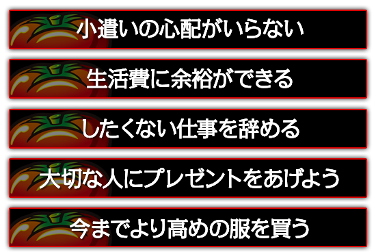 小遣いの心配がいらない。したくない仕事を辞める。大切な人にプレゼントをあげよう。今までより高めの服を買う。