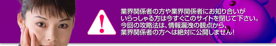 業界関係者の方や業界関係者にお知り合いがいらっしゃる方は今すぐこのサイトを閉じて下さい。今回の攻略法は、情報漏洩の観点から、業界関係者の方へは絶対に公開しません！