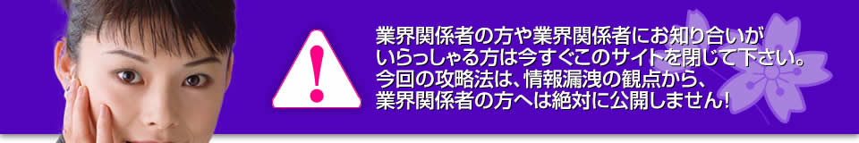 業界関係者の方や業界関係者にお知り合いがいらっしゃる方は今すぐこのサイトを閉じて下さい。今回の攻略法は、情報漏洩の観点から、業界関係者の方へは絶対に公開しません！