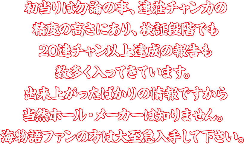 初当りは勿論の事、連荘チャン力の精度の高さにあり、検証段階でも20連チャン以上達成の報告も数多く入ってきています。出来上がったばかりの情報ですから当然ホール・メーカーは知りません。海物語ファンの方は大至急入手して下さい。