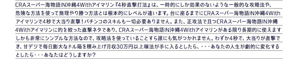 CRAスーパー海物語IN沖縄4Withアイマリン『4秒直撃打法』は、一時的にしか効果のないような一般的な攻略法や、危険な方法を使って無理やり勝つ方法とは根本的にレベルが違います。台に座るまでにCRAスーパー海物語IN沖縄4Withアイマリンで4秒で大当り直撃！パチンコのスキルも一切必要ありません。また、正攻法で且つCRAスーパー海物語IN沖縄4Withアイマリンに的を絞った直撃ネタであり、CRAスーパー海物語IN沖縄4Withアイマリンがある限り長期的に使えます。しかも非常にシンプルな方法なので、攻略法を使っていることすら誰にも気がつかれません。わずか4秒で、大当りが直撃でき、甘デジで毎日膨大なドル箱を積み上げ月収30万円以上稼法が手に入るとしたら、・・・あなたの人生が劇的に変化するとしたら・・・あなたはどうしますか？