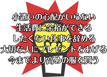 小遣いの心配がいらない。したくない仕事を辞める。大切な人にプレゼントをあげよう。今までより高めの服を買う。