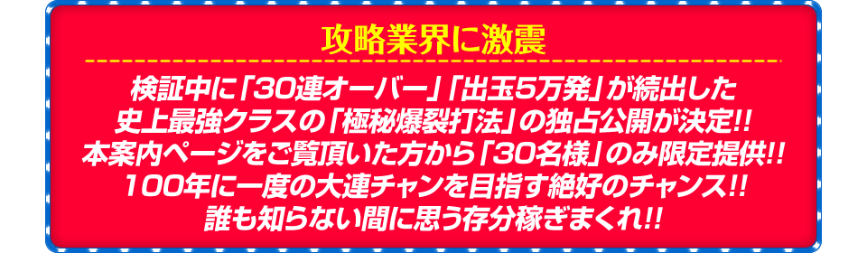 【攻略業界に激震】検証中に「30連オーバー」「出玉5万発」が続出した史上最強クラスの「極秘爆裂打法」の独占公開が決定！！本案内ページをご覧頂いた方から「30名様」のみ限定提供！！100年に一度の大連チャンを目指す絶好のチャンス！！誰も知らない間に思う存分稼ぎまくれ！！