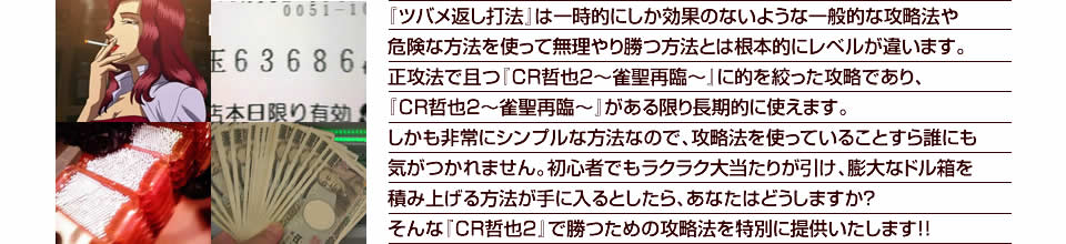 『ツバメ返し打法』は一時的にしか効果のないような一般的な攻略法や危険な方法を使って無理やり勝つ方法とは根本的にレベルが違います。正攻法で且つ『CR哲也2～雀聖再臨～』に的を絞った攻略であり、『CR哲也2～雀聖再臨～』がある限り長期的に使えます。しかも非常にシンプルな方法なので、攻略法を使っていることすら誰にも気がつかれません。初心者でもラクラク大当たりが引け、膨大なドル箱を積み上げる方法が手に入るとしたら、あなたはどうしますか？そんな「CR哲也2～雀聖再臨～」で勝つための攻略法を特別に提供いたします！