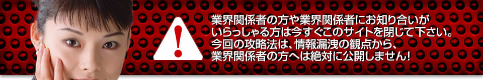 業界関係者の方や業界関係者にお知り合いがいらっしゃる方は今すぐこのサイトを閉じて下さい。今回の攻略法は、情報漏洩の観点から、業界関係者の方へは絶対に公開しません！