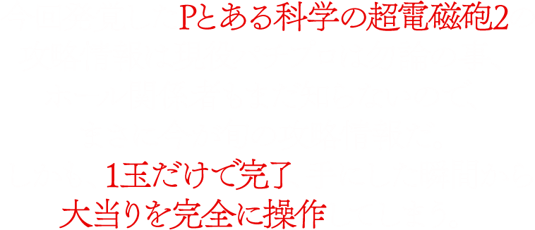 今回発覚したPとある科学の超電磁砲2の攻略情報は現役パチプロは勿論の事、ホール関係者もまだ知らないので、まさに今が旬の攻略情報だ。しかも、1玉だけで完了、手にした瞬間から大当りを完全に操作してしまう。さらに、ST継続をアシストする極秘打法を同封してご提供！！