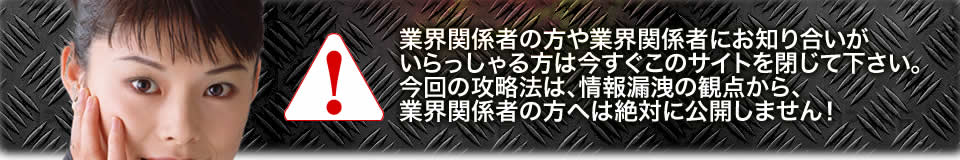 業界関係者の方や業界関係者にお知り合いがいらっしゃる方は今すぐこのサイトを閉じて下さい。今回の攻略法は、情報漏洩の観点から、業界関係者の方へは絶対に公開しません！