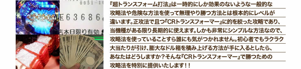 『超トランスフォーム打法』は一時的にしか効果のないような一般的な攻略法や危険な方法を使って無理やり勝つ方法とは根本的にレベルが違います。正攻法で且つ『CRぱちんこトランスフォーマー』に的を絞った攻略であり、『CRぱちんこトランスフォーマー』がある限り長期的に使えます。しかも非常にシンプルな方法なので、攻略法を使っていることすら誰にも気がつかれません。初心者でもラクラク大当たりが引け、膨大なドル箱を積み上げる方法が手に入るとしたら、あなたはどうしますか？そんな「CRぱちんこトランスフォーマー」で勝つための攻略法を特別に提供いたします！