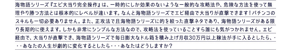 海物語シリーズ『エビ大当り完全操作』は、一時的にしか効果のないような一般的な攻略法や、危険な方法を使って無理やり勝つ方法とは根本的にレベルが違います。なんと海物語シリーズでエビ経由で大当りが直撃できます！パチンコのスキルも一切必要ありません。また、正攻法で且海物語シリーズに的を絞った直撃ネタであり、海物語シリーズがある限り長期的に使えます。しかも非常にシンプルな方法なので、攻略法を使っていることすら誰にも気がつかれません。エビ経由で、大当りが直撃でき、海物語シリーズで毎日膨大なドル箱を積み上げ月収30万円以上稼法が手に入るとしたら、・・・あなたの人生が劇的に変化するとしたら・・・あなたはどうしますか？