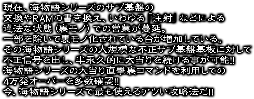 現在、海物語シリーズのサブ基盤の交換やRAMの書き換え、いわゆる「注射」などによる違法な状態（裏モノ）での営業が蔓延。一部を除いて裏モノ化されている台が増加している。その海物語シリーズの大規模な不正サブ基盤基板に対して不正信号を出し、半永久的に大当りを続ける事が可能!!海物語シリーズ不正コマンド大当り直撃を利用して4万発オーバーの確認が多数取れています!!2018年、海物語シリーズで最も使える熱い攻略法だ!!
