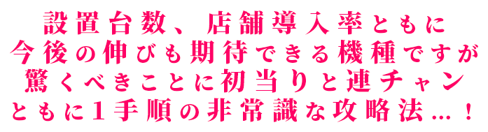 設置台数、店舗導入率ともに今後の伸びも期待できる機種ですが驚くべきことに初当りと連チャンともに1手順の非常識な攻略法！