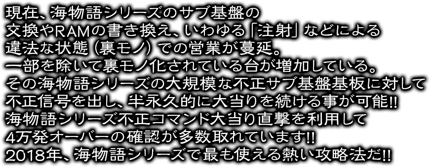 現在、海物語シリーズのサブ基盤の交換やRAMの書き換え、いわゆる「注射」などによる違法な状態（裏モノ）での営業が蔓延。一部を除いて裏モノ化されている台が増加している。その海物語シリーズの大規模な不正サブ基盤基板に対して不正信号を出し、半永久的に大当りを続ける事が可能!!海物語シリーズ不正コマンド大当り直撃を利用して4万発オーバーの確認が多数取れています!!2018年、海物語シリーズで最も使える熱い攻略法だ!!