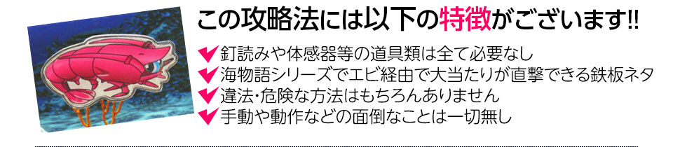 【この攻略法には以下の特徴がございます】釘読みや体感器等の道具類は全て必要なし！海物語シリーズでエビ経由で大当り直撃できる鉄板ネタ！違法・危険な方法はもちろんありません！手動や動作などの面倒なことは一切無し！