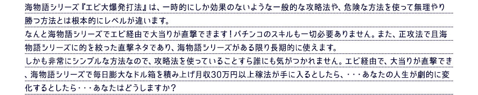 海物語シリーズ『エビ大爆発打法』は、一時的にしか効果のないような一般的な攻略法や、危険な方法を使って無理やり勝つ方法とは根本的にレベルが違います。なんと海物語シリーズでエビ経由で大当りが直撃できます！パチンコのスキルも一切必要ありません。また、正攻法で且海物語シリーズに的を絞った直撃ネタであり、海物語シリーズがある限り長期的に使えます。しかも非常にシンプルな方法なので、攻略法を使っていることすら誰にも気がつかれません。エビ経由で、大当りが直撃でき、海物語シリーズで毎日膨大なドル箱を積み上げ月収30万円以上稼法が手に入るとしたら、・・・あなたの人生が劇的に変化するとしたら・・・あなたはどうしますか？