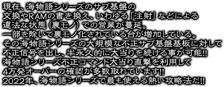 現在、海物語シリーズのサブ基盤の交換やRAMの書き換え、いわゆる「注射」などによる違法な状態（裏モノ）での営業が蔓延。一部を除いて裏モノ化されている台が増加している。その海物語シリーズの大規模な不正サブ基盤基板に対して不正信号を出し、半永久的に大当りを続ける事が可能!!海物語シリーズ不正コマンド大当り直撃を利用して4万発オーバーの確認が多数取れています!!2022年、海物語シリーズで最も使える熱い攻略法だ!!